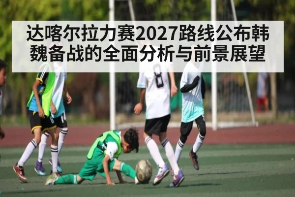 达喀尔拉力赛2027路线公布韩魏备战的全面分析与前景展望