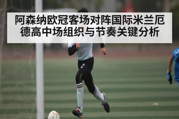 阿森纳欧冠客场对阵国际米兰厄德高中场组织与节奏关键分析